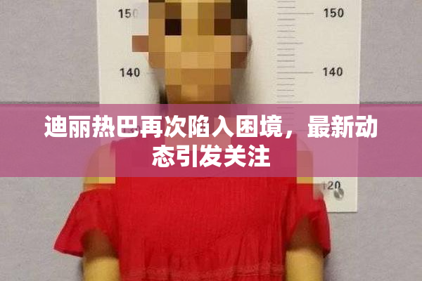 迪丽热巴再次陷入困境，最新动态引发关注