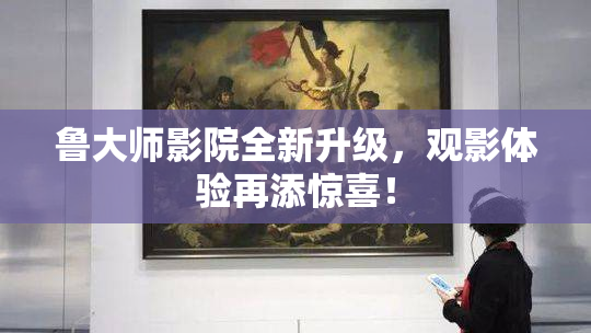 鲁大师影院全新升级，观影体验再添惊喜！
