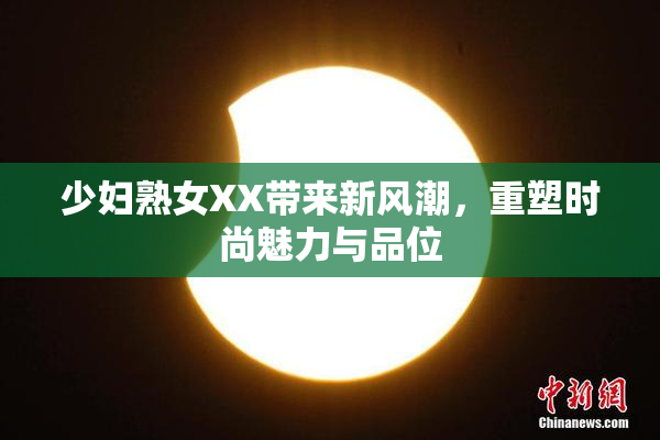 少妇熟女XX带来新风潮，重塑时尚魅力与品位